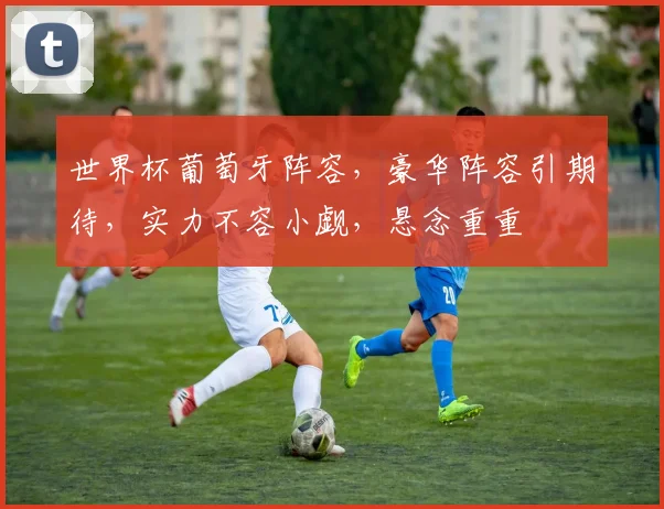 世界杯葡萄牙阵容，豪华阵容引期待，实力不容小觑，悬念重重