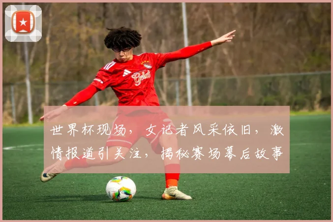 世界杯现场，女记者风采依旧，激情报道引关注，揭秘赛场幕后故事