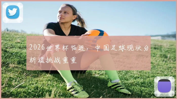 2026世界杯临近，中国足球现状分析逗挑战重重